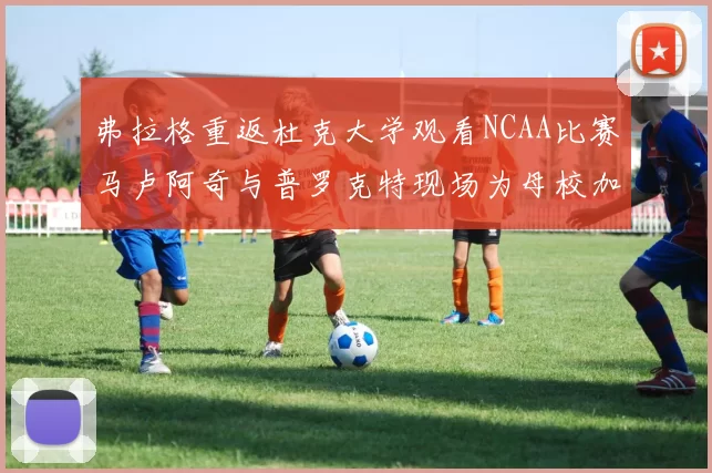 弗拉格重返杜克大学观看NCAA比赛马卢阿奇与普罗克特现场为母校加油助威