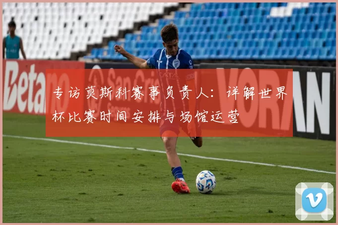 专访莫斯科赛事负责人：详解世界杯比赛时间安排与场馆运营