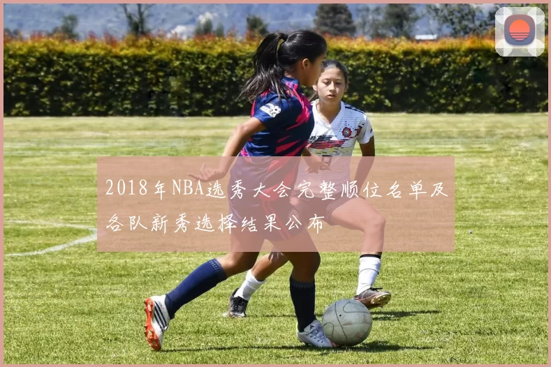 2018年NBA选秀大会完整顺位名单及各队新秀选择结果公布
