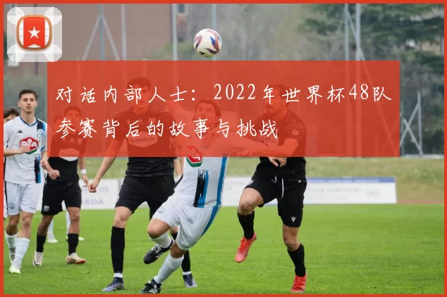 对话内部人士：2022年世界杯48队参赛背后的故事与挑战