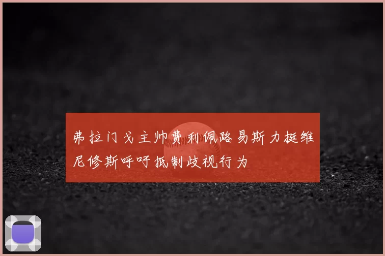 弗拉门戈主帅费利佩路易斯力挺维尼修斯呼吁抵制歧视行为