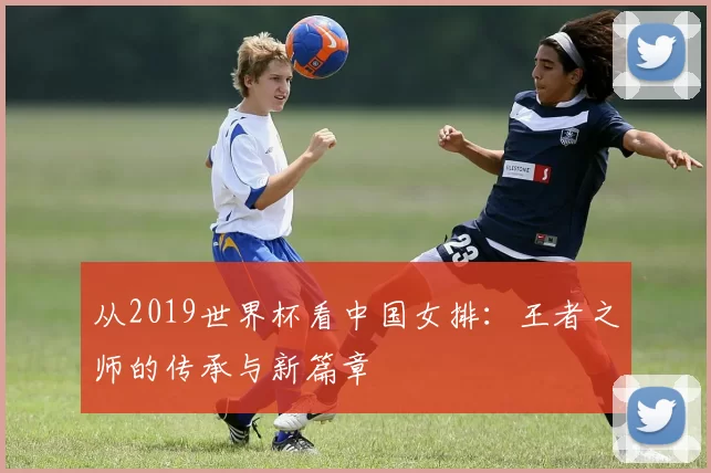 从2019世界杯看中国女排:王者之师的传承与新篇章