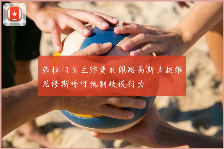 弗拉门戈主帅费利佩路易斯力挺维尼修斯呼吁抵制歧视行为