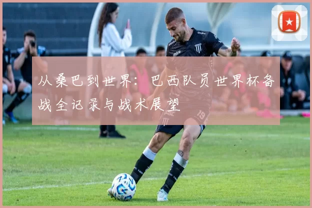 从桑巴到世界:巴西队员世界杯备战全记录与战术展望