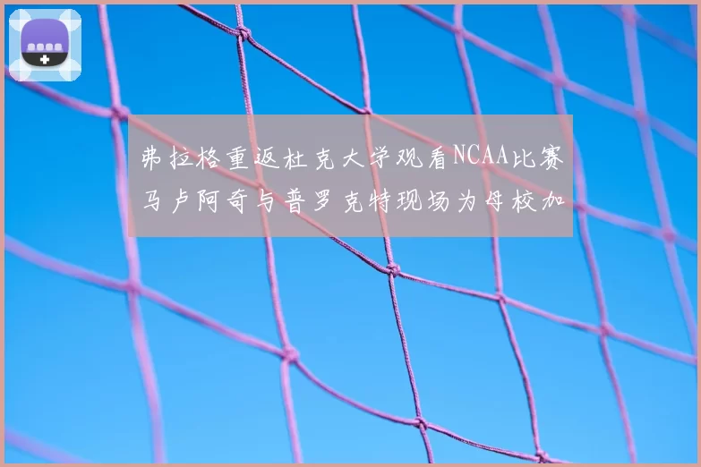 弗拉格重返杜克大学观看NCAA比赛马卢阿奇与普罗克特现场为母校加油助威