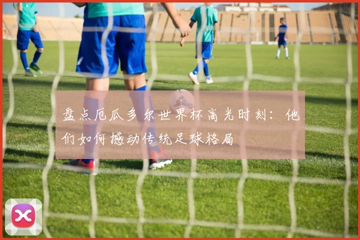盘点厄瓜多尔世界杯高光时刻：他们如何撼动传统足球格局