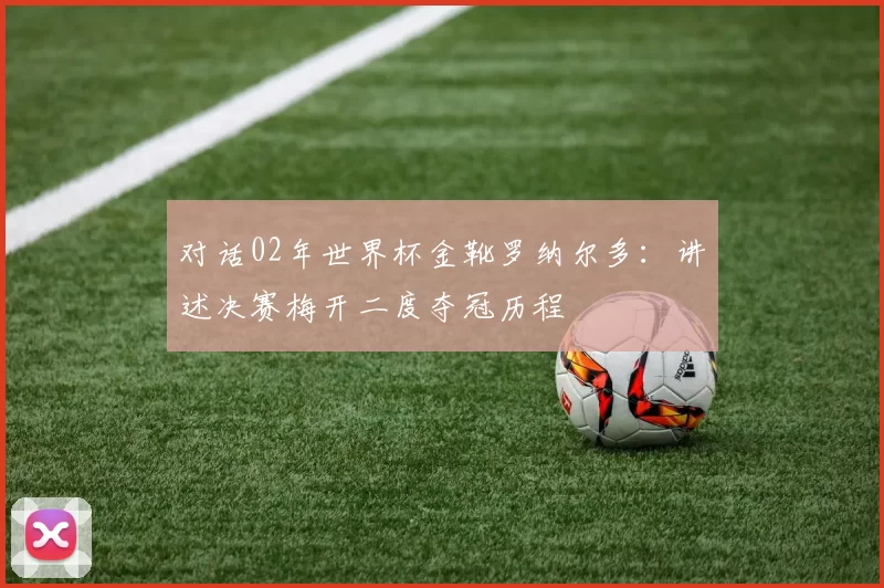 对话02年世界杯金靴罗纳尔多：讲述决赛梅开二度夺冠历程