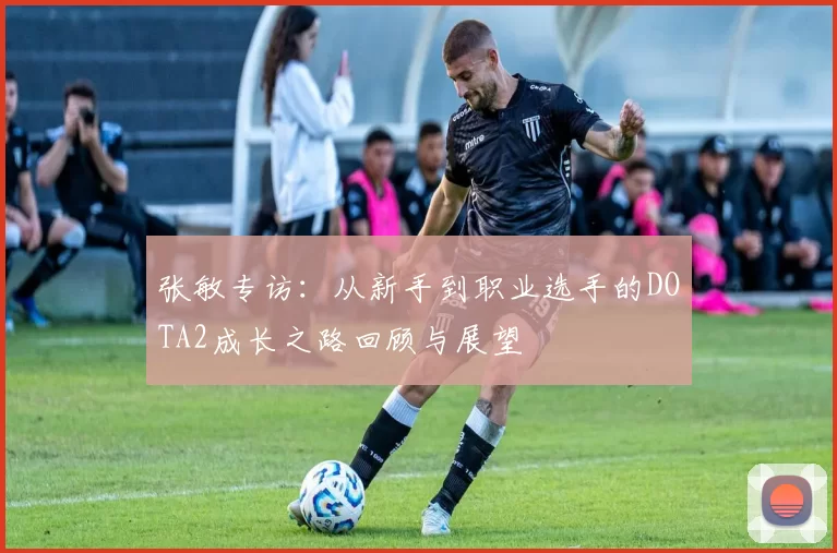 张敏专访：从新手到职业选手的DOTA2成长之路回顾与展望