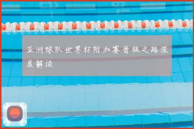 亚洲球队世界杯附加赛晋级之路深度解读