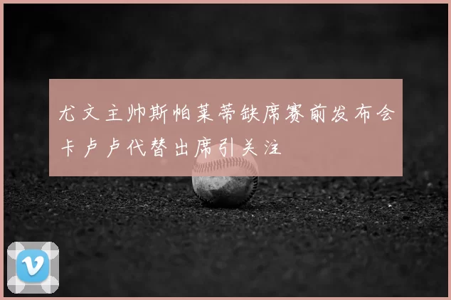 尤文主帅斯帕莱蒂缺席赛前发布会卡卢卢代替出席引关注
