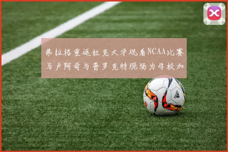 弗拉格重返杜克大学观看NCAA比赛马卢阿奇与普罗克特现场为母校加油助威