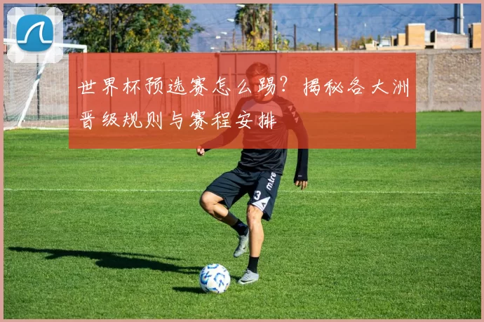 世界杯预选赛怎么踢？揭秘各大洲晋级规则与赛程安排