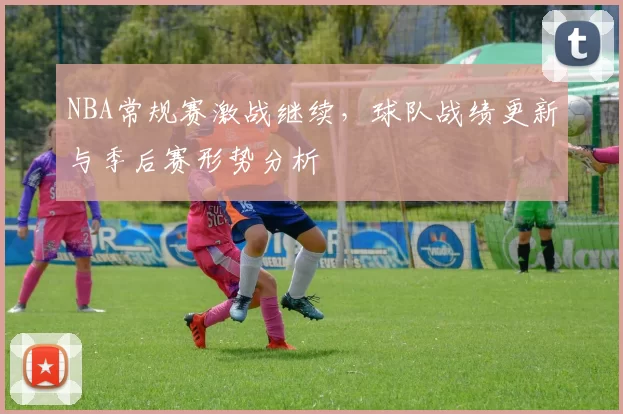 NBA常规赛激战继续，球队战绩更新与季后赛形势分析
