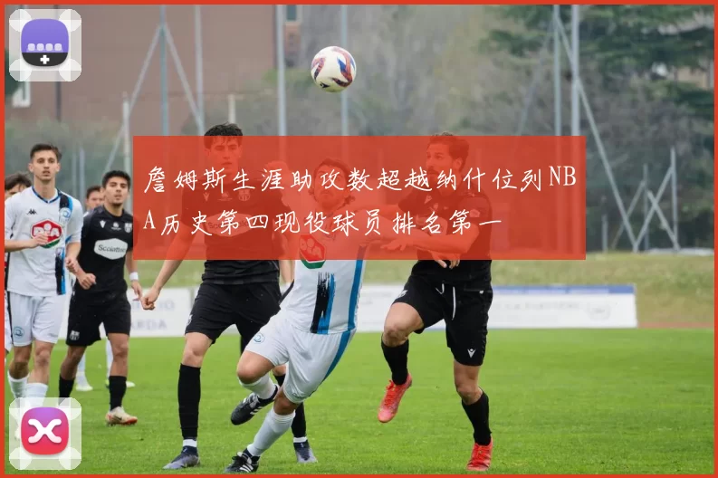詹姆斯生涯助攻数超越纳什位列NBA历史第四现役球员排名第一