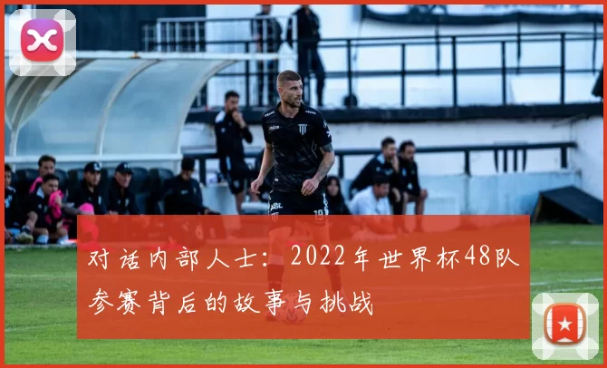对话内部人士：2022年世界杯48队参赛背后的故事与挑战