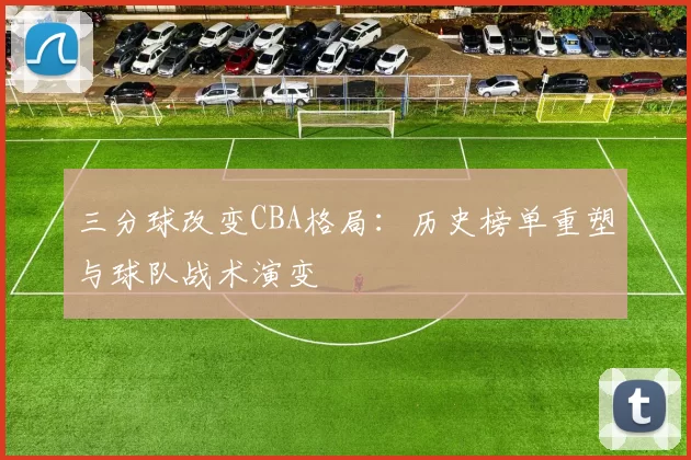 三分球改变CBA格局:历史榜单重塑与球队战术演变
