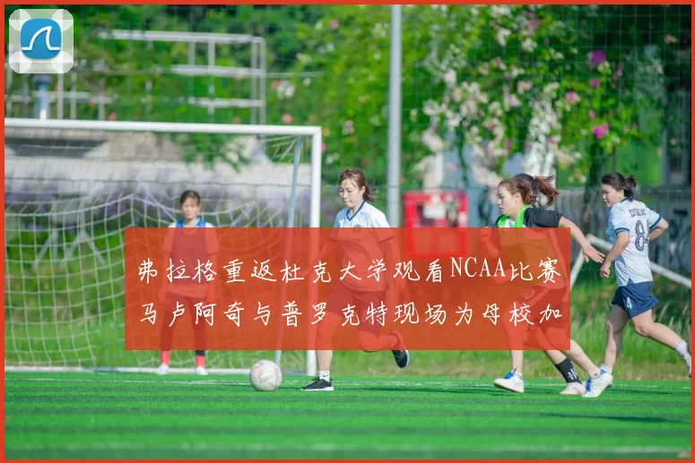 弗拉格重返杜克大学观看NCAA比赛马卢阿奇与普罗克特现场为母校加油助威