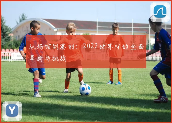 从场馆到赛制：2022世界杯的全面革新与挑战