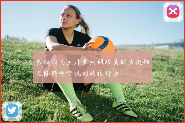 弗拉门戈主帅费利佩路易斯力挺维尼修斯呼吁抵制歧视行为