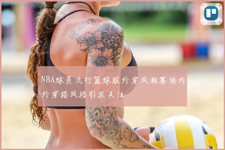 NBA球员流行篮球服外穿风潮赛场内外穿搭风格引发关注