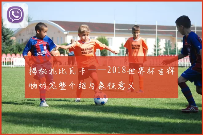 揭秘扎比瓦卡——2018世界杯吉祥物的完整介绍与象征意义