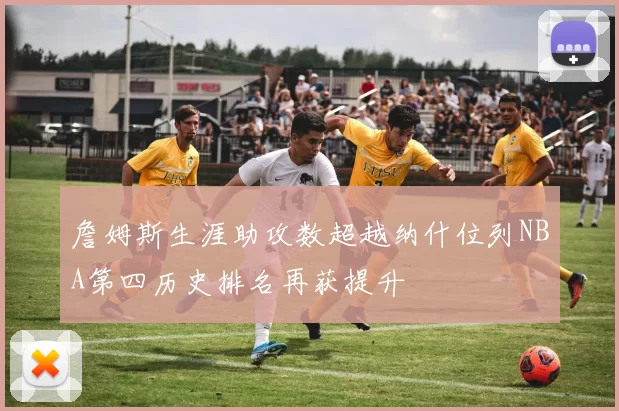 詹姆斯生涯助攻数超越纳什位列NBA第四历史排名再获提升