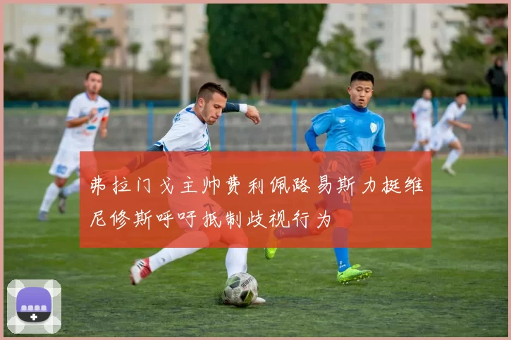 弗拉门戈主帅费利佩路易斯力挺维尼修斯呼吁抵制歧视行为