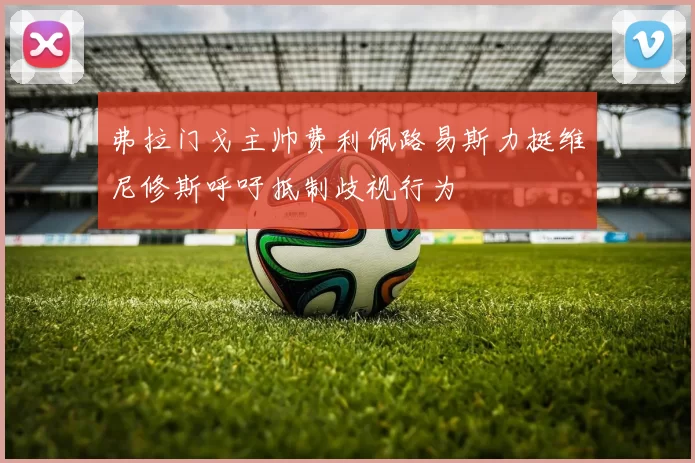 弗拉门戈主帅费利佩路易斯力挺维尼修斯呼吁抵制歧视行为