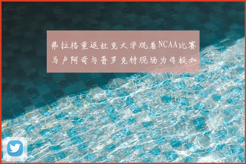 弗拉格重返杜克大学观看NCAA比赛马卢阿奇与普罗克特现场为母校加油助威