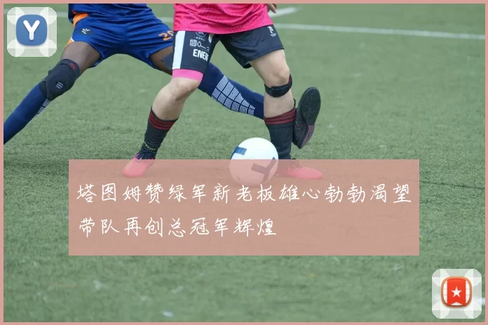 塔图姆赞绿军新老板雄心勃勃渴望带队再创总冠军辉煌