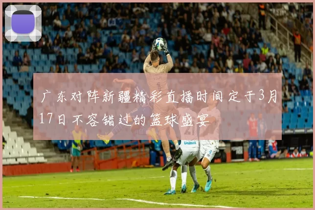广东对阵新疆精彩直播时间定于3月17日不容错过的篮球盛宴