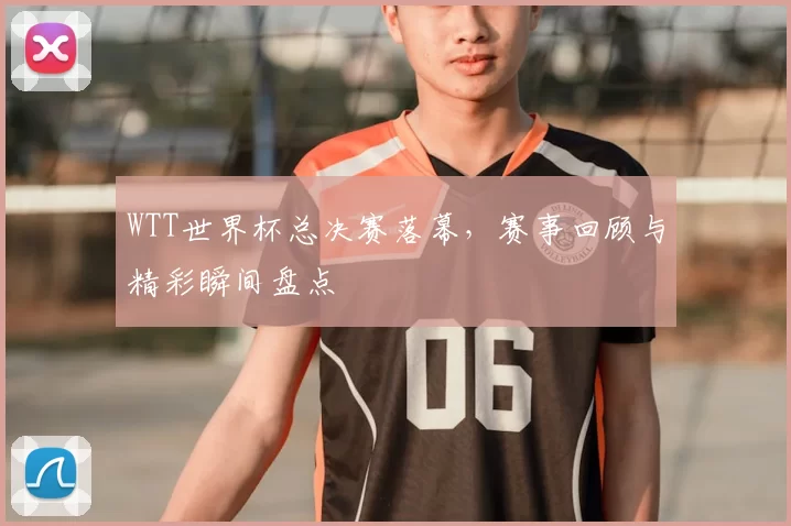 WTT世界杯总决赛落幕,赛事回顾与精彩瞬间盘点