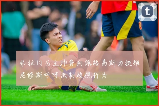 弗拉门戈主帅费利佩路易斯力挺维尼修斯呼吁抵制歧视行为