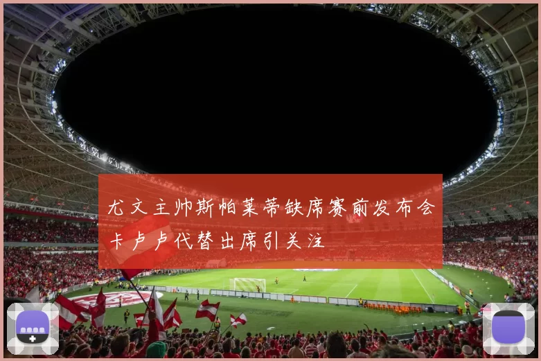 尤文主帅斯帕莱蒂缺席赛前发布会卡卢卢代替出席引关注