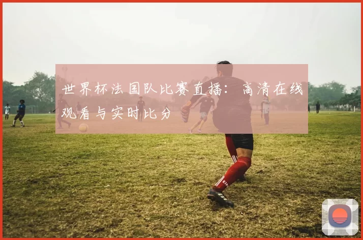 世界杯法国队比赛直播：高清在线观看与实时比分