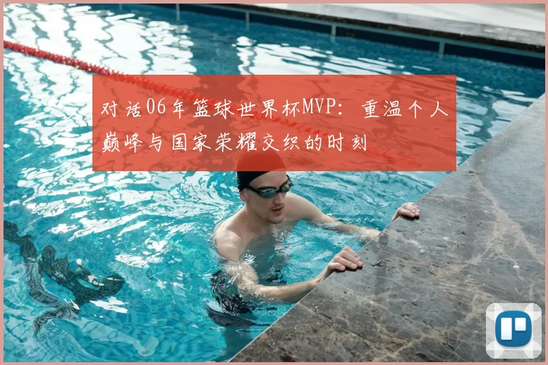 对话06年篮球世界杯MVP：重温个人巅峰与国家荣耀交织的时刻