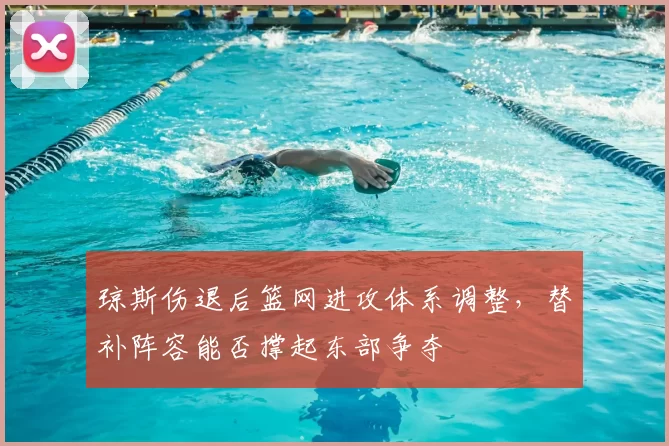 琼斯伤退后篮网进攻体系调整,替补阵容能否撑起东部争夺