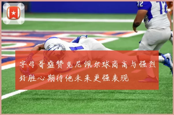 字母哥盛赞克尼佩尔球商高与强烈好胜心期待他未来更强表现