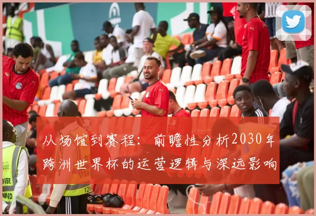从场馆到赛程：前瞻性分析2030年跨洲世界杯的运营逻辑与深远影响