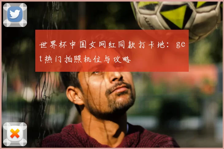世界杯中国女网红同款打卡地：get热门拍照机位与攻略