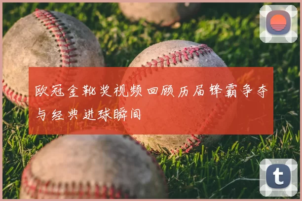 欧冠金靴奖视频回顾历届锋霸争夺与经典进球瞬间