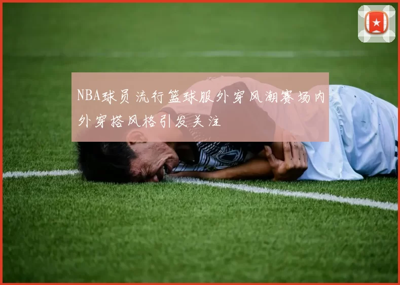 NBA球员流行篮球服外穿风潮赛场内外穿搭风格引发关注