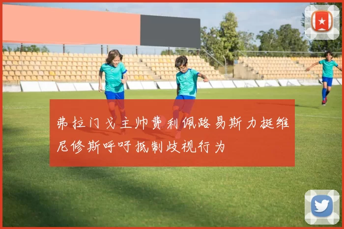 弗拉门戈主帅费利佩路易斯力挺维尼修斯呼吁抵制歧视行为