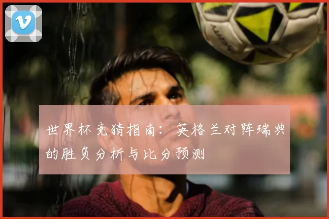 世界杯竞猜指南：英格兰对阵瑞典的胜负分析与比分预测