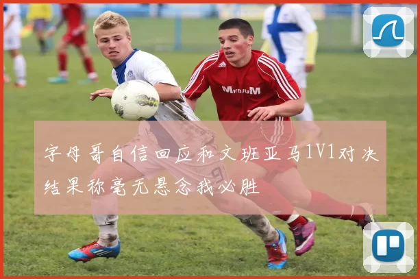 字母哥自信回应和文班亚马1V1对决结果称毫无悬念我必胜