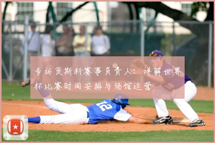 专访莫斯科赛事负责人：详解世界杯比赛时间安排与场馆运营