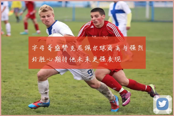 字母哥盛赞克尼佩尔球商高与强烈好胜心期待他未来更强表现
