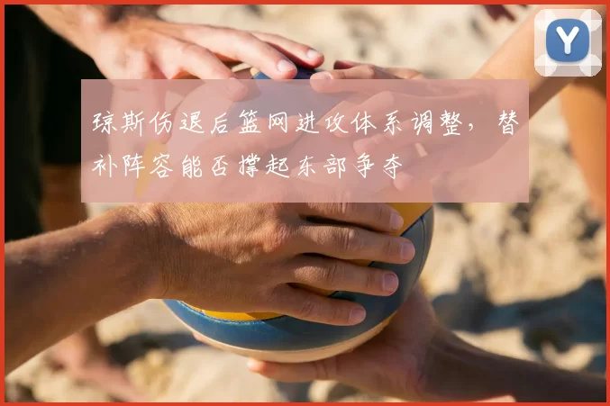 琼斯伤退后篮网进攻体系调整,替补阵容能否撑起东部争夺