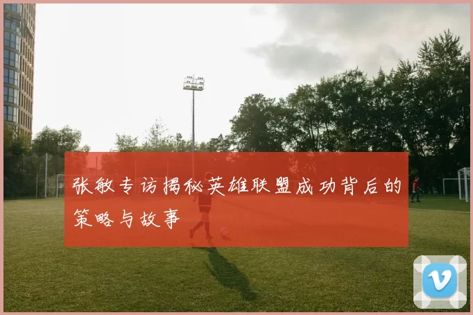 张敏专访揭秘英雄联盟成功背后的策略与故事