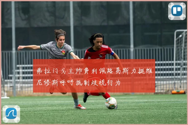 弗拉门戈主帅费利佩路易斯力挺维尼修斯呼吁抵制歧视行为